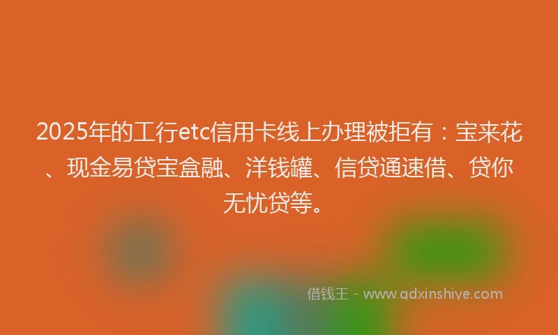2025年的工行etc信用卡线上办理被拒有:宝来花、现金易贷宝盒融、洋钱罐、信贷通速借、贷你无忧贷等。
