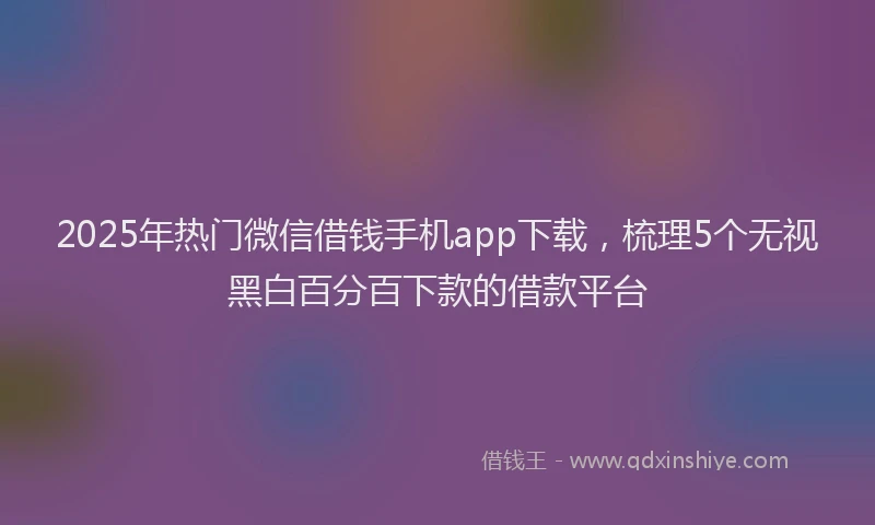 2025年热门微信借钱手机app下载,梳理5个无视黑白百分百下款的借款平台