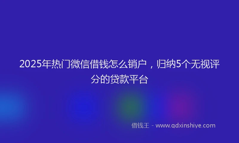 2025年热门微信借钱怎么销户,归纳5个无视评分的贷款平台