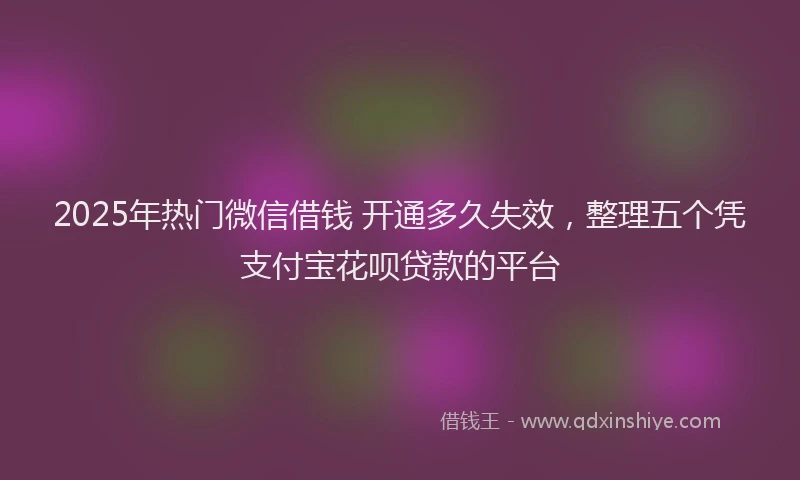 2025年热门微信借钱 开通多久失效，整理五个凭支付宝花呗贷款的平台