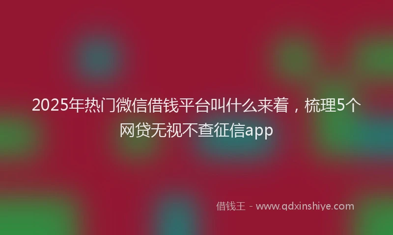 2025年热门微信借钱平台叫什么来着，梳理5个网贷无视不查征信app