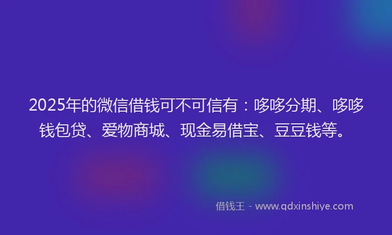2025年的微信借钱可不可信有：哆哆分期、哆哆钱包贷、爱物商城、现金易借宝、豆豆钱等。