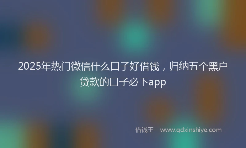 2025年热门微信什么口子好借钱，归纳五个黑户贷款的口子必下app