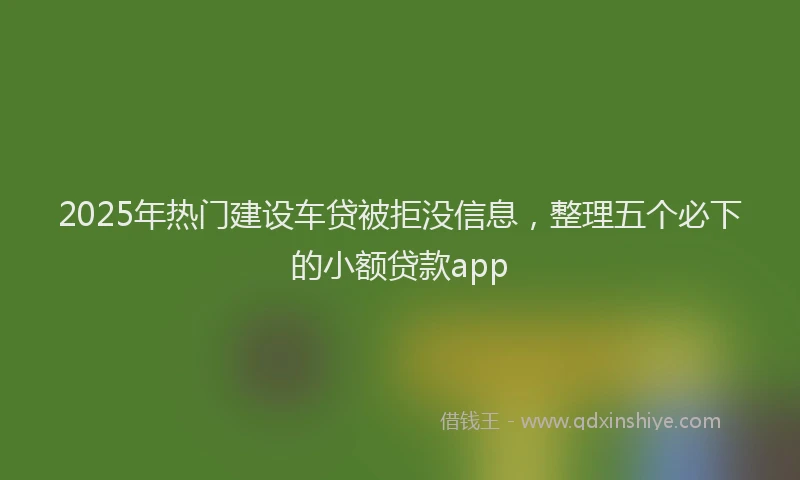 2025年热门建设车贷被拒没信息，整理五个必下的小额贷款app