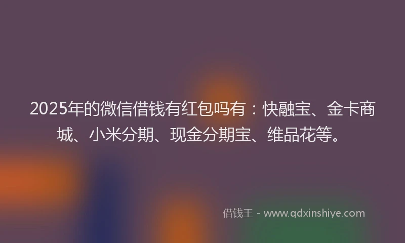 2025年的微信借钱有红包吗有：快融宝、金卡商城、小米分期、现金分期宝、维品花等。
