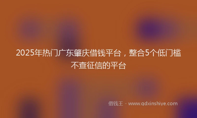 2025年热门广东肇庆借钱平台，整合5个低门槛不查征信的平台