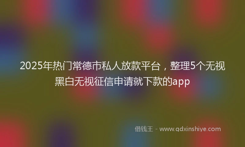 2025年热门常德市私人放款平台，整理5个无视黑白无视征信申请就下款的app