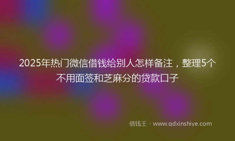2025年热门微信借钱给别人怎样备注，整理5个不用面签和芝麻分的贷款口子