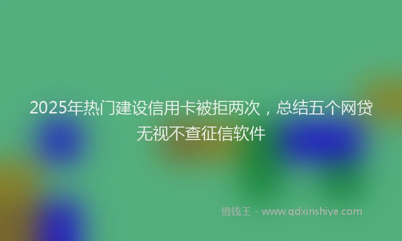 2025年热门建设信用卡被拒两次，总结五个网贷无视不查征信软件
