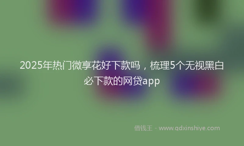 2025年热门微享花好下款吗，梳理5个无视黑白必下款的网贷app