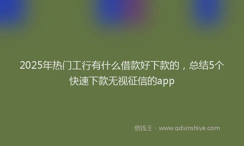 2025年热门工行有什么借款好下款的，总结5个快速下款无视征信的app