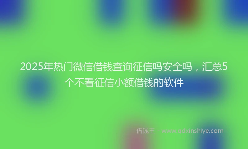 2025年热门微信借钱查询征信吗安全吗，汇总5个不看征信小额借钱的软件