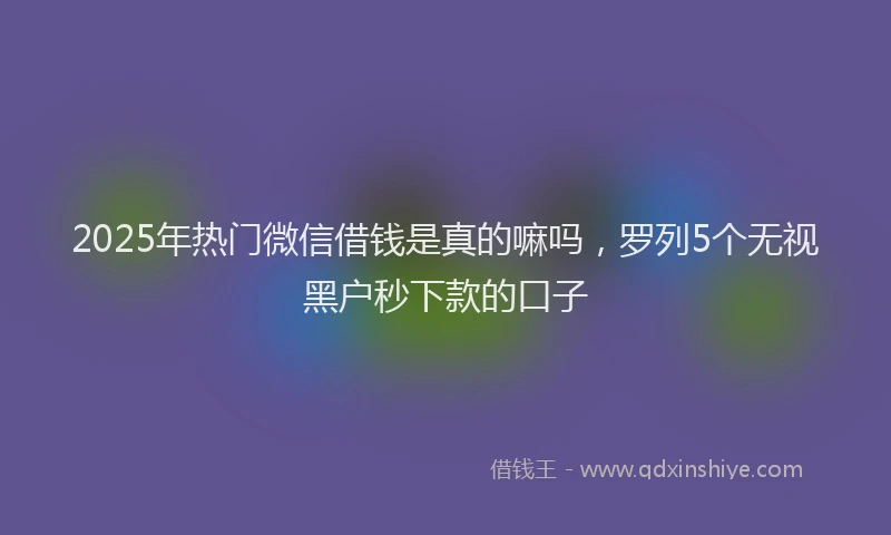 2025年热门微信借钱是真的嘛吗，罗列5个无视黑户秒下款的口子