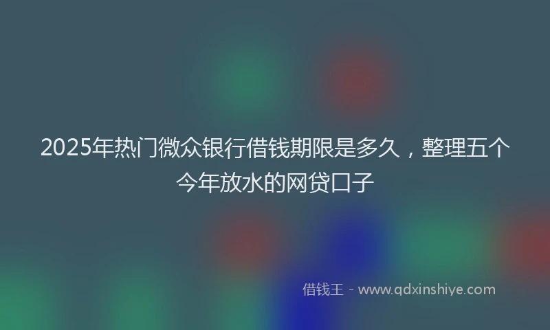 2025年热门微众银行借钱期限是多久，整理五个今年放水的网贷口子
