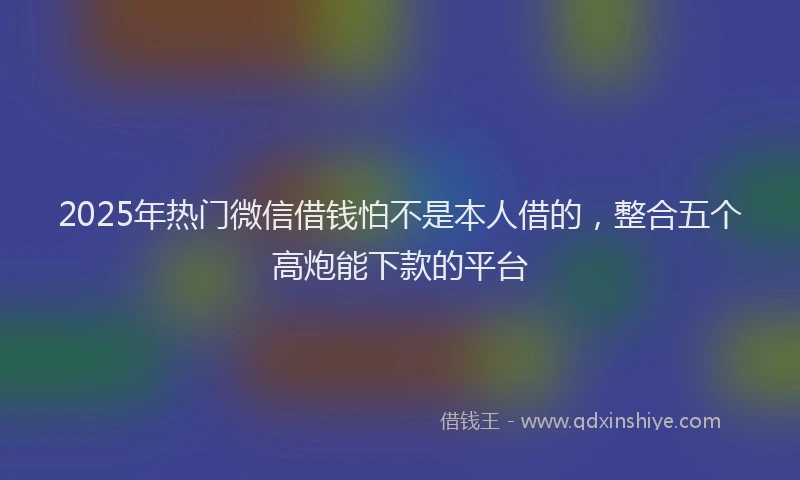 2025年热门微信借钱怕不是本人借的，整合五个高炮能下款的平台