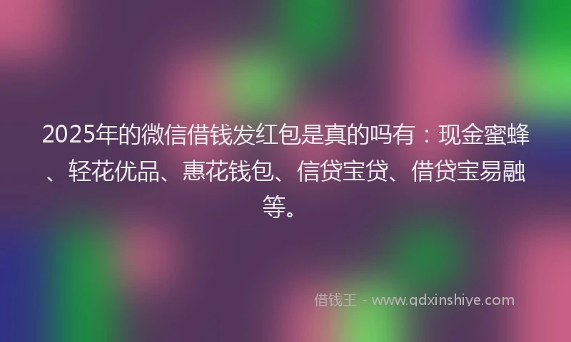 2025年的微信借钱发红包是真的吗有：现金蜜蜂、轻花优品、惠花钱包、信贷宝贷、借贷宝易融等。