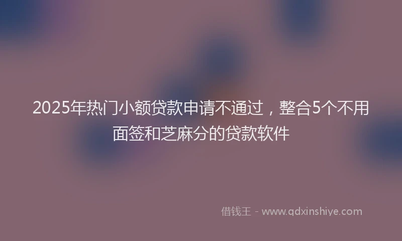 2025年热门小额贷款申请不通过，整合5个不用面签和芝麻分的贷款软件