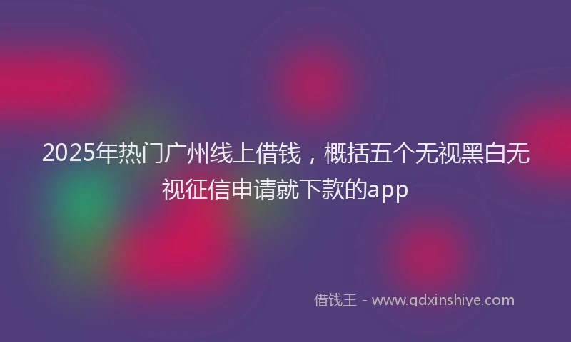 2025年热门广州线上借钱，概括五个无视黑白无视征信申请就下款的app