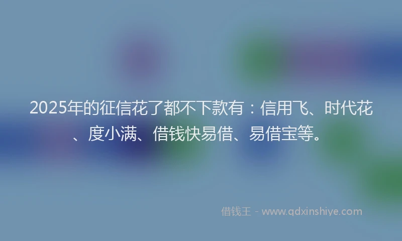 2025年的征信花了都不下款有：信用飞、时代花、度小满、借钱快易借、易借宝等。