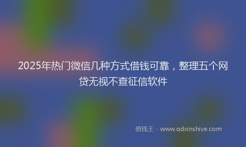 2025年热门微信几种方式借钱可靠，整理五个网贷无视不查征信软件