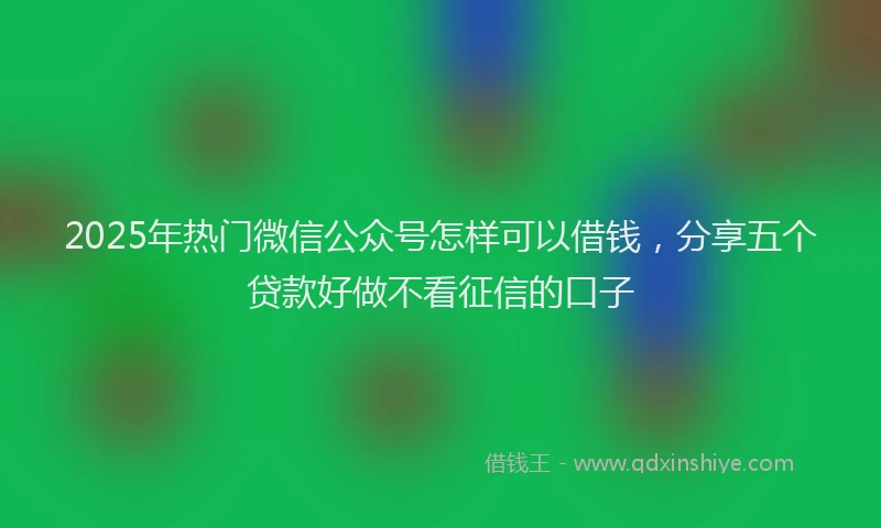 2025年热门微信公众号怎样可以借钱，分享五个贷款好做不看征信的口子