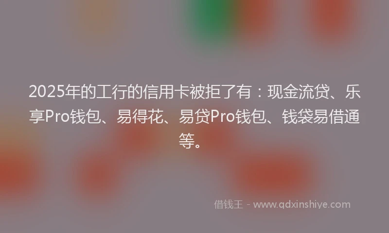 2025年的工行的信用卡被拒了有：现金流贷、乐享Pro钱包、易得花、易贷Pro钱包、钱袋易借通等。