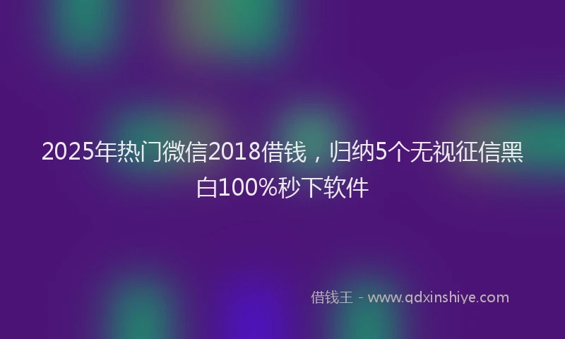 2025年热门微信2018借钱,归纳5个无视征信黑白100%秒下软件