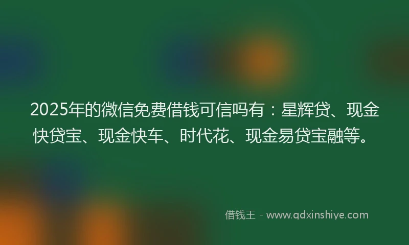 2025年的微信免费借钱可信吗有：星辉贷、现金快贷宝、现金快车、时代花、现金易贷宝融等。