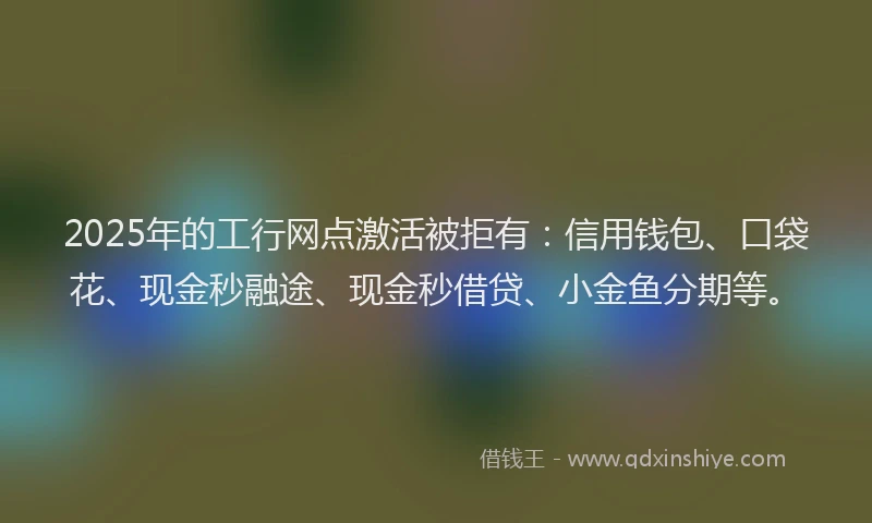 2025年的工行网点激活被拒有：信用钱包、口袋花、现金秒融途、现金秒借贷、小金鱼分期等。