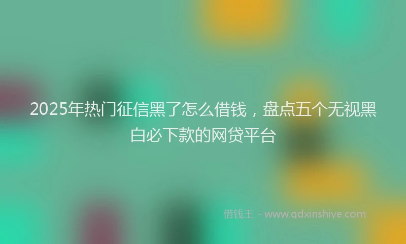 2025年热门征信黑了怎么借钱，盘点五个无视黑白必下款的网贷平台