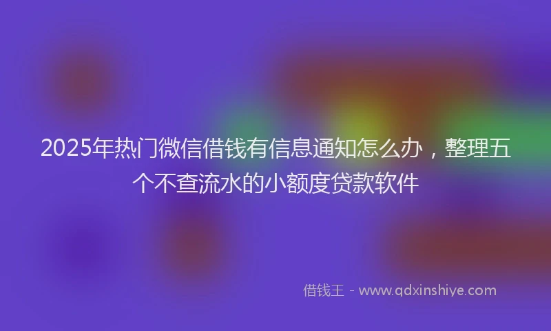 2025年热门微信借钱有信息通知怎么办，整理五个不查流水的小额度贷款软件