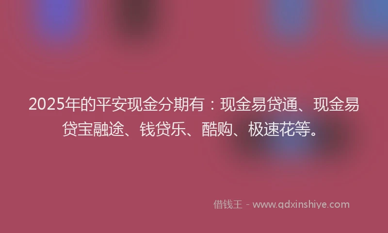 2025年的平安现金分期有：现金易贷通、现金易贷宝融途、钱贷乐、酷购、极速花等。
