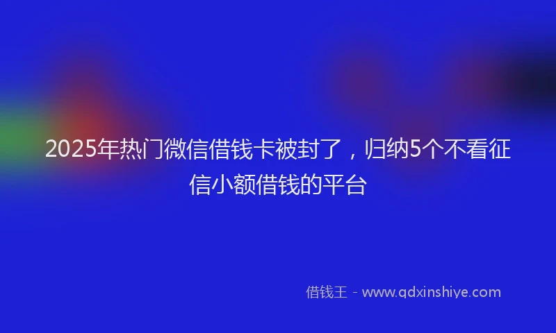 2025年热门微信借钱卡被封了，归纳5个不看征信小额借钱的平台