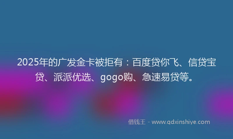 2025年的广发金卡被拒有：百度贷你飞、信贷宝贷、派派优选、gogo购、急速易贷等。