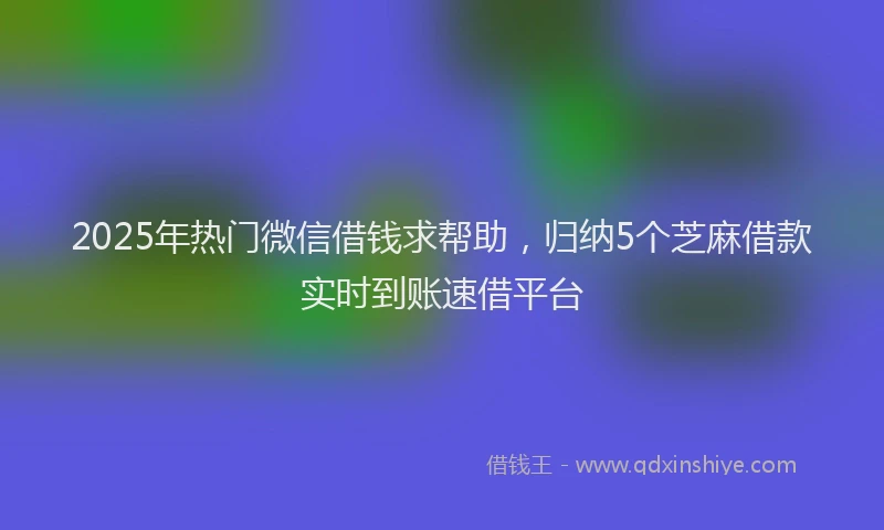 2025年热门微信借钱求帮助，归纳5个芝麻借款实时到账速借平台