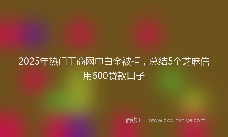 2025年热门工商网申白金被拒，总结5个芝麻信用600贷款口子