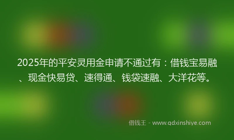 2025年的平安灵用金申请不通过有：借钱宝易融、现金快易贷、速得通、钱袋速融、大洋花等。