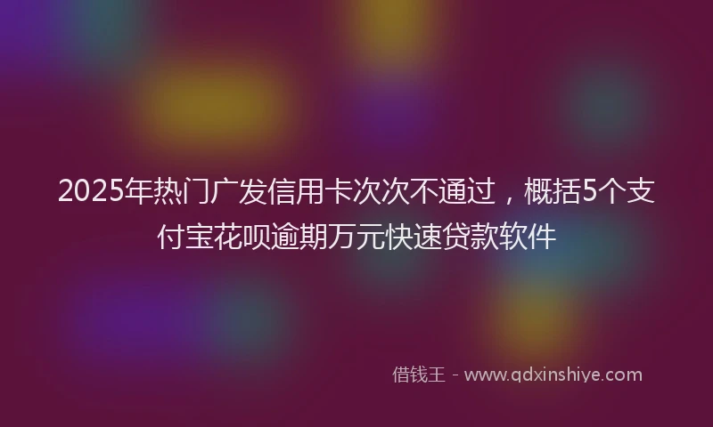 2025年热门广发信用卡次次不通过,概括5个支付宝花呗逾期万元快速贷款软件