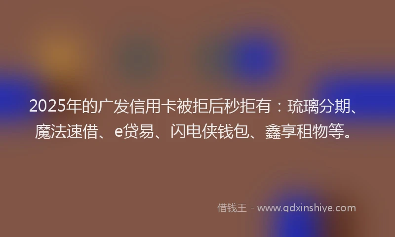 2025年的广发信用卡被拒后秒拒有：琉璃分期、魔法速借、e贷易、闪电侠钱包、鑫享租物等。