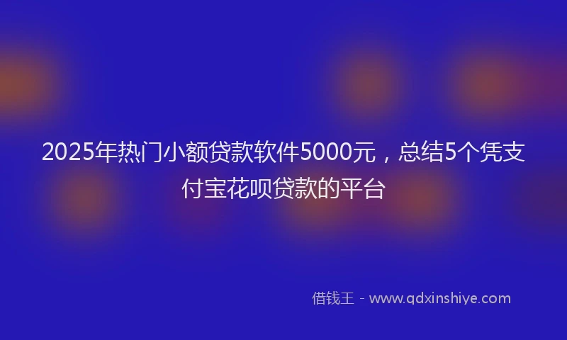 2025年热门小额贷款软件5000元,总结5个凭支付宝花呗贷款的平台