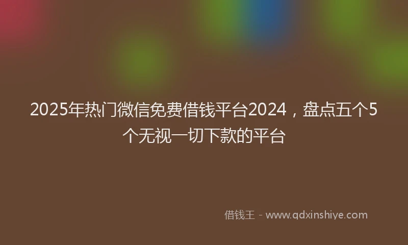 2025年热门微信免费借钱平台2024，盘点五个5个无视一切下款的平台