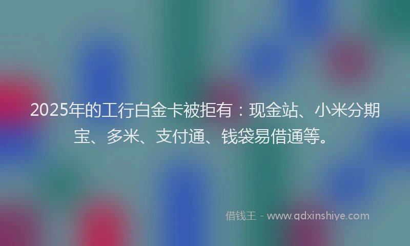 2025年的工行白金卡被拒有：现金站、小米分期宝、多米、支付通、钱袋易借通等。