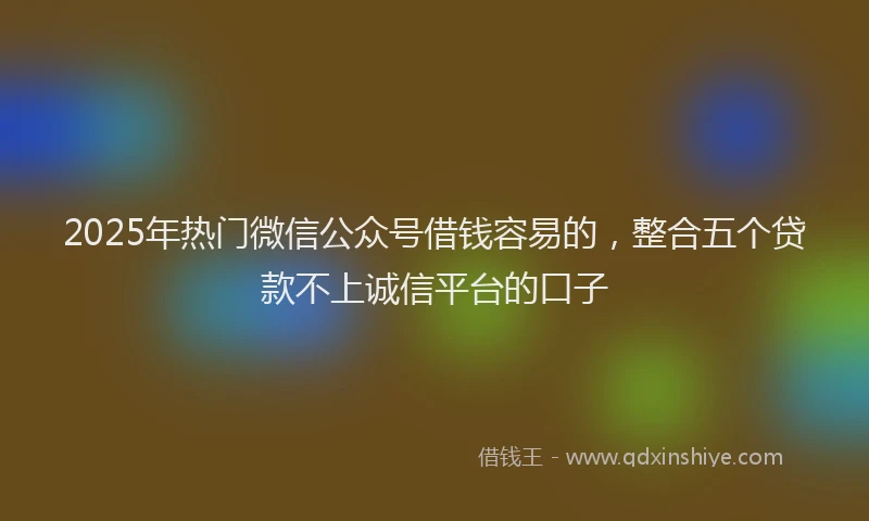 2025年热门微信公众号借钱容易的，整合五个贷款不上诚信平台的口子