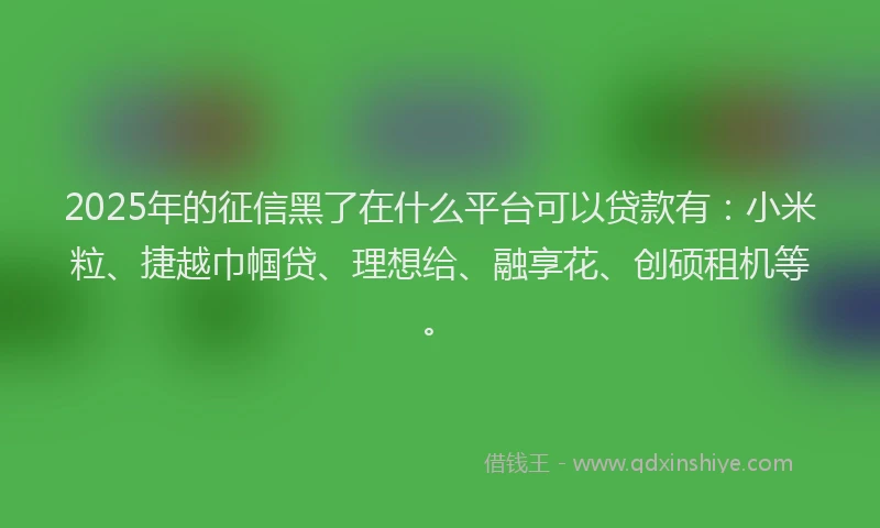 2025年的征信黑了在什么平台可以贷款有：小米粒、捷越巾帼贷、理想给、融享花、创硕租机等。