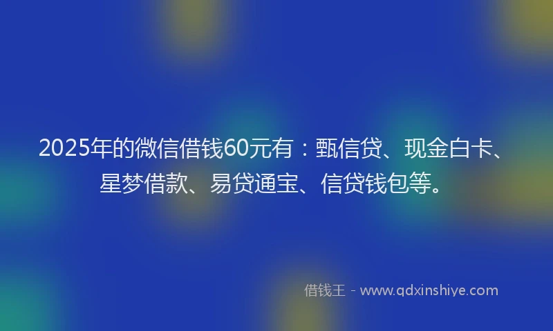 2025年的微信借钱60元有：甄信贷、现金白卡、星梦借款、易贷通宝、信贷钱包等。