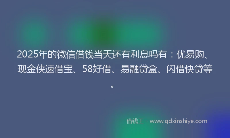 2025年的微信借钱当天还有利息吗有：优易购、现金侠速借宝、58好借、易融贷盒、闪借快贷等。