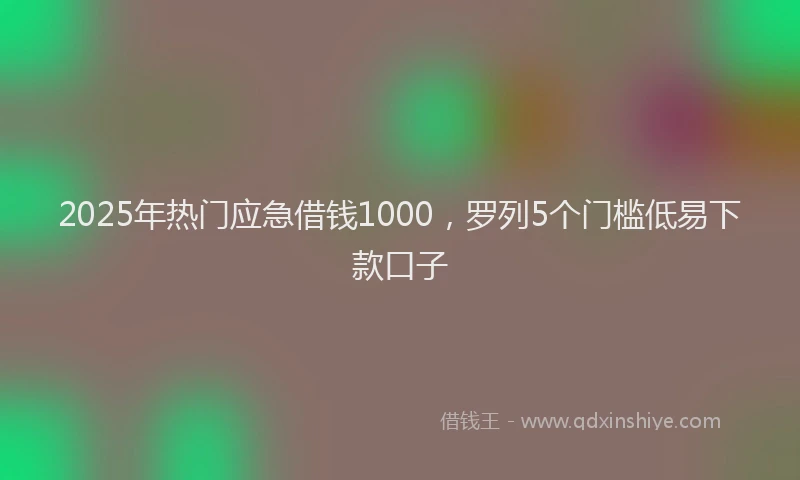 2025年热门应急借钱1000，罗列5个门槛低易下款口子