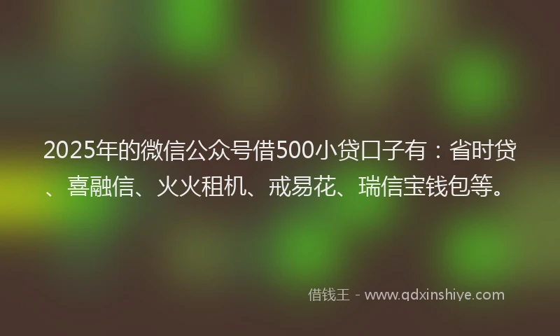 2025年的微信公众号借500小贷口子有：省时贷、喜融信、火火租机、戒易花、瑞信宝钱包等。