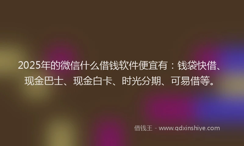 2025年的微信什么借钱软件便宜有：钱袋快借、现金巴士、现金白卡、时光分期、可易借等。