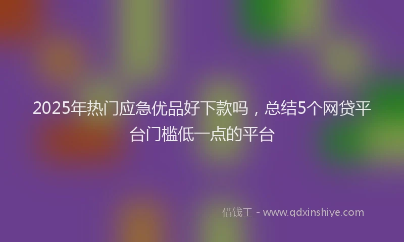 2025年热门应急优品好下款吗，总结5个网贷平台门槛低一点的平台